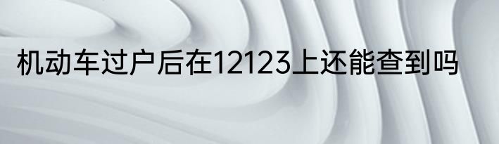 机动车过户后在12123上还能查到吗