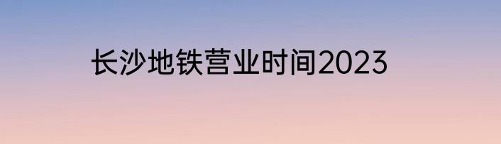 长沙地铁营业时间2023