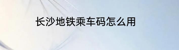 长沙地铁乘车码怎么用