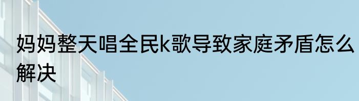 妈妈整天唱全民k歌导致家庭矛盾怎么解决