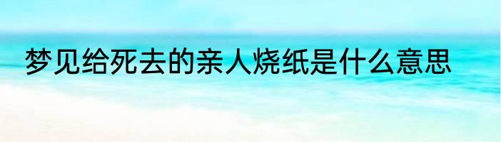 梦见给死去的亲人烧纸是什么意思
