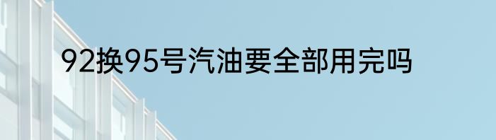 92换95号汽油要全部用完吗