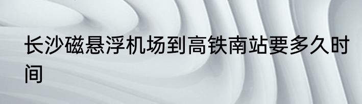 长沙磁悬浮机场到高铁南站要多久时间