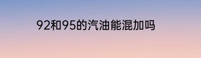 92和95的汽油能混加吗