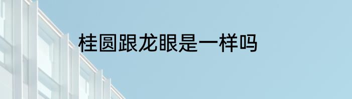 桂圆跟龙眼是一样吗
