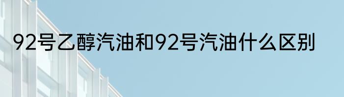 92号乙醇汽油和92号汽油什么区别