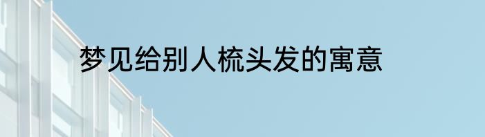 梦见给别人梳头发的寓意