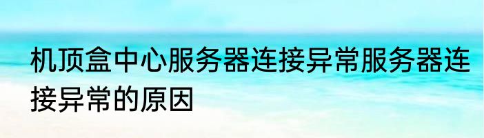 机顶盒中心服务器连接异常服务器连接异常的原因