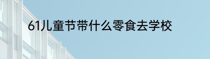 61儿童节带什么零食去学校