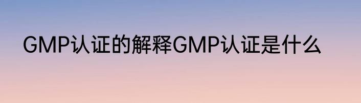 GMP认证的解释GMP认证是什么