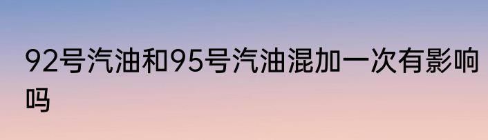 92号汽油和95号汽油混加一次有影响吗