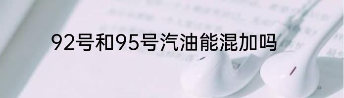 92号和95号汽油能混加吗