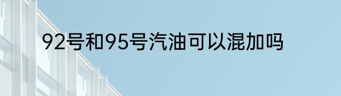 92号和95号汽油可以混加吗