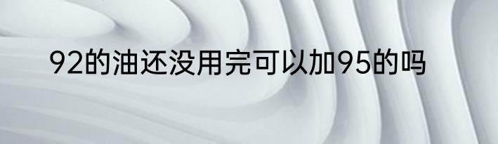 92的油还没用完可以加95的吗