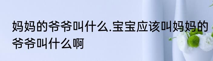 妈妈的爷爷叫什么.宝宝应该叫妈妈的爷爷叫什么啊