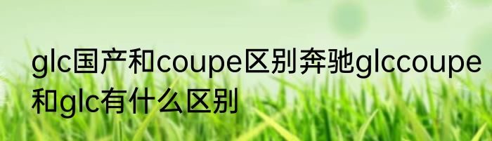glc国产和coupe区别奔驰glccoupe和glc有什么区别