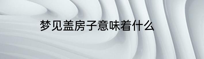 梦见盖房子意味着什么
