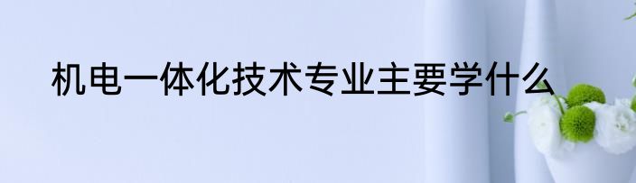 机电一体化技术专业主要学什么