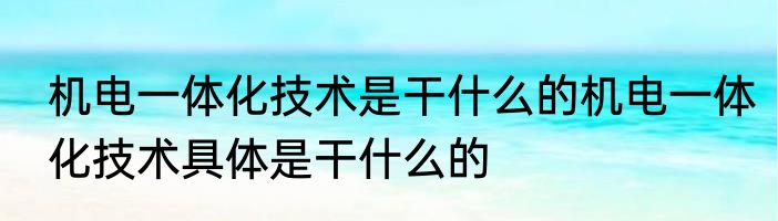 机电一体化技术是干什么的机电一体化技术具体是干什么的