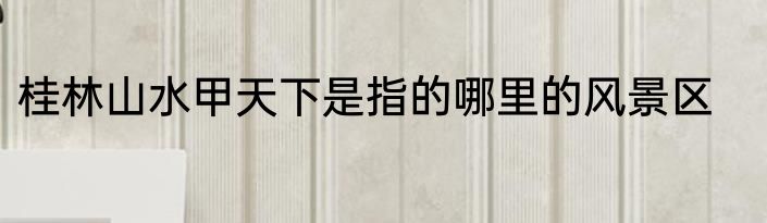 桂林山水甲天下是指的哪里的风景区