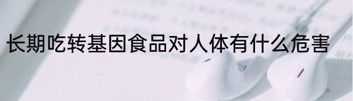 长期吃转基因食品对人体有什么危害