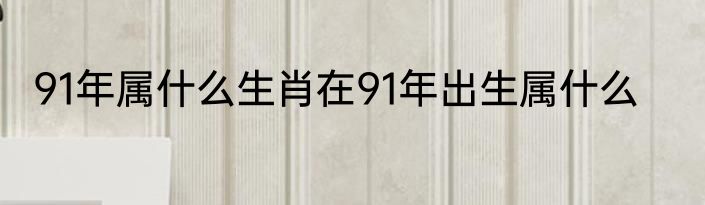 91年属什么生肖在91年出生属什么