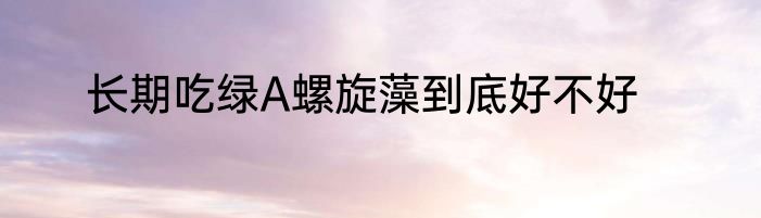 长期吃绿A螺旋藻到底好不好