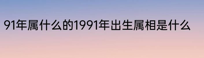 91年属什么的1991年出生属相是什么
