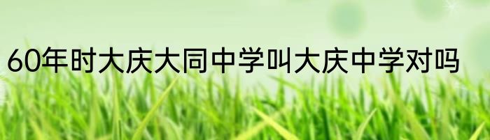 60年时大庆大同中学叫大庆中学对吗