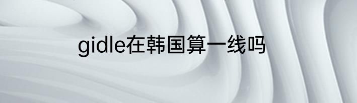 gidle在韩国算一线吗