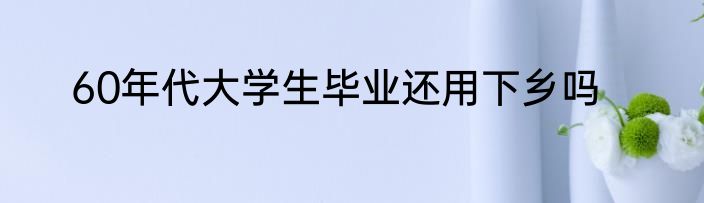 60年代大学生毕业还用下乡吗