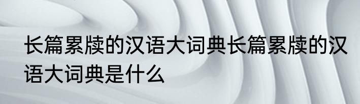 长篇累牍的汉语大词典长篇累牍的汉语大词典是什么