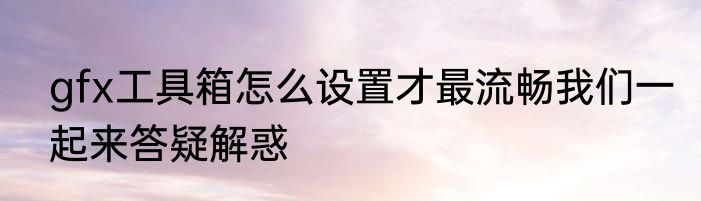 gfx工具箱怎么设置才最流畅我们一起来答疑解惑