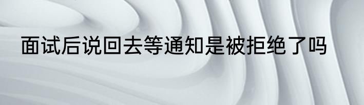 面试后说回去等通知是被拒绝了吗