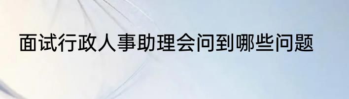 面试行政人事助理会问到哪些问题