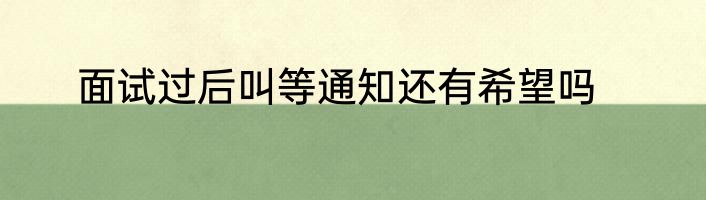 面试过后叫等通知还有希望吗