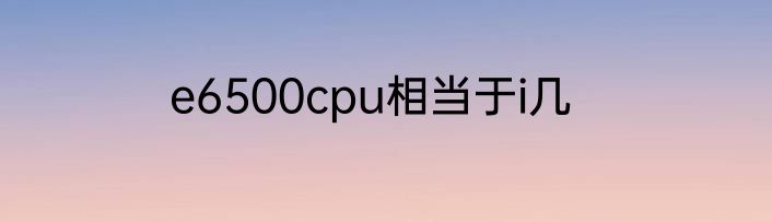 e6500cpu相当于i几