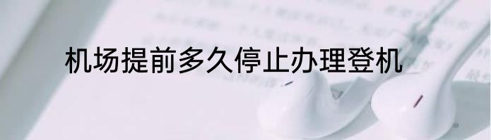 机场提前多久停止办理登机