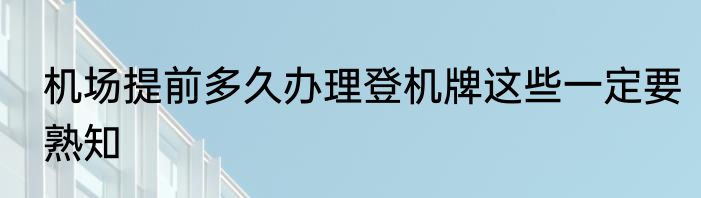 机场提前多久办理登机牌这些一定要熟知