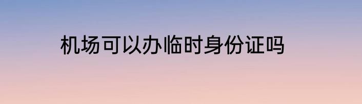 机场可以办临时身份证吗