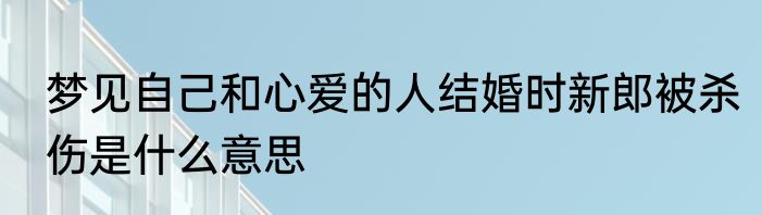 梦见自己和心爱的人结婚时新郎被杀伤是什么意思