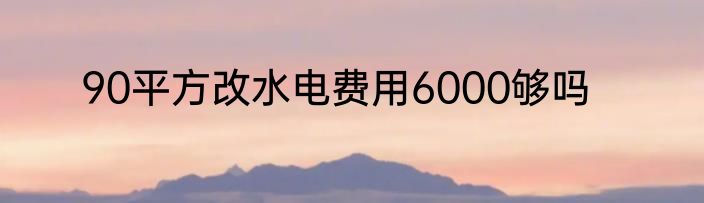 90平方改水电费用6000够吗