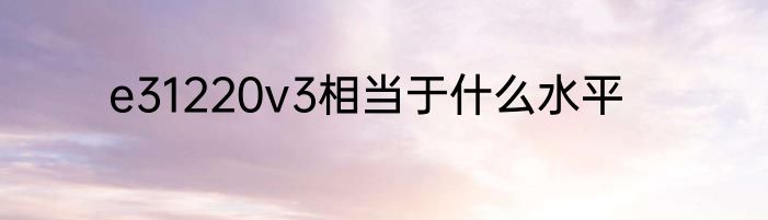 e31220v3相当于什么水平