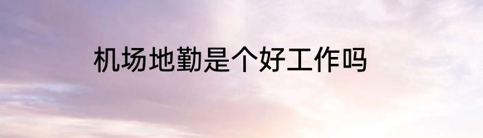 机场地勤是个好工作吗