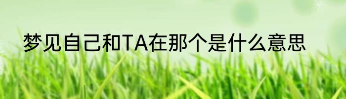 梦见自己和TA在那个是什么意思