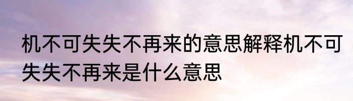 机不可失失不再来的意思解释机不可失失不再来是什么意思