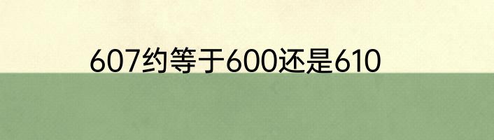 607约等于600还是610