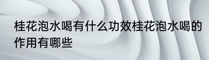 桂花泡水喝有什么功效桂花泡水喝的作用有哪些