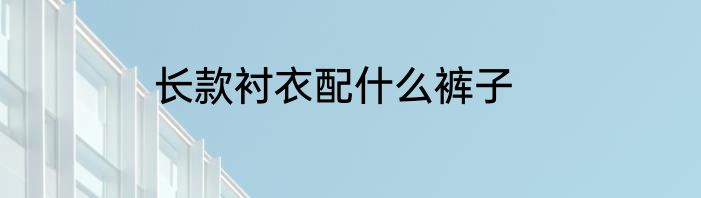 长款衬衣配什么裤子