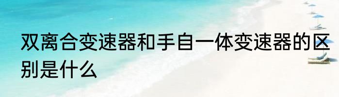 双离合变速器和手自一体变速器的区别是什么